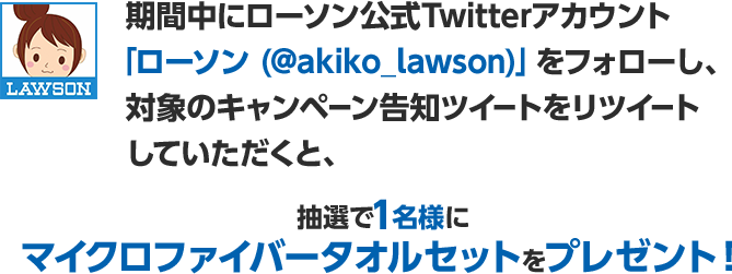期間中にローソン公式Twitterアカウント「ローソン (@akiko_lawson)」をフォローし、対象のキャンペーン告知ツイートをリツイートしていただくと、抽選で1名様にマイクロファイバータオルセットをプレゼント！
