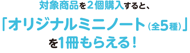 対象商品を2個購入すると、「オリジナルミニノート(全5種)」を1冊もらえる!
