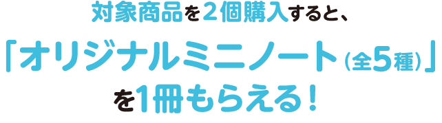 対象商品を２個購入すると、「オリジナルミニノート（全5種）」を1冊もらえる！