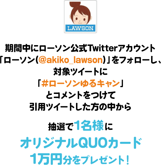 期間中にローソン公式Twitterアカウント「ローソン(@akiko_lawson)」をフォローし、対象ツイートに「#ローソンゆるキャン」とコメントをつけて引⽤ツイートした⽅の中から抽選で1名様にオリジナルQUOカード1万円分をプレゼント!