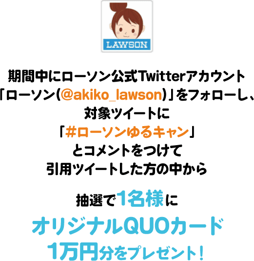 期間中にローソン公式Twitterアカウント「ローソン(@akiko_lawson)」をフォローし、対象ツイートに「#ローソンゆるキャン」とコメントをつけて引⽤ツイートした⽅の中から抽選で1名様にオリジナルQUOカード1万円分をプレゼント！