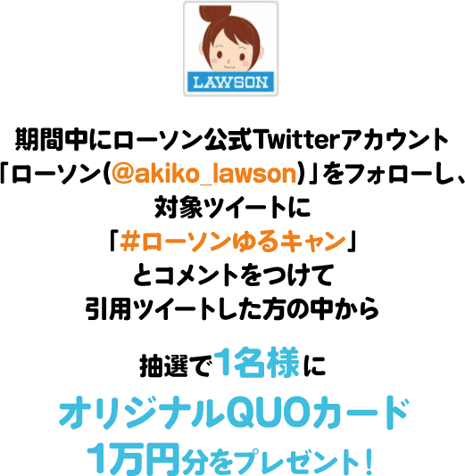 期間中にローソン公式Twitterアカウント「ローソン(@akiko_lawson)」をフォローし、対象ツイートに「#ローソンゆるキャン」とコメントをつけて引⽤ツイートした⽅の中から抽選で1名様にオリジナルQUOカード1万円分をプレゼント!