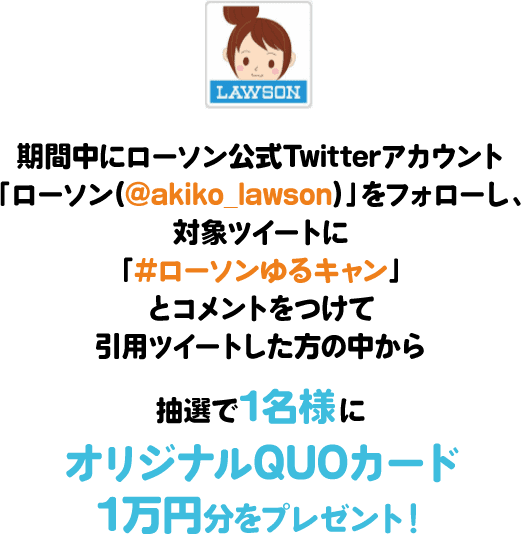 期間中にローソン公式Twitterアカウント「ローソン(@akiko_lawson)」をフォローし、対象ツイートに「#ローソンゆるキャン」とコメントをつけて引⽤ツイートした⽅の中から抽選で1名様にオリジナルQUOカード1万円分をプレゼント！