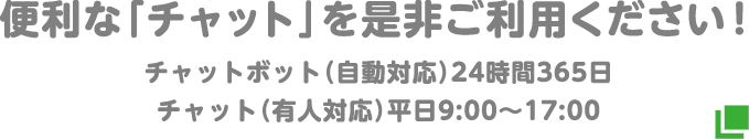 便利な「チャット」を是非ご利用ください！チャットボット（自動対応）24時間365日 チャット（有人対応）平日9:00～17:00