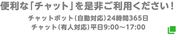 便利な「チャット」を是非ご利用ください！チャットボット（自動対応）24時間365日 チャット（有人対応）平日9:00～17:00