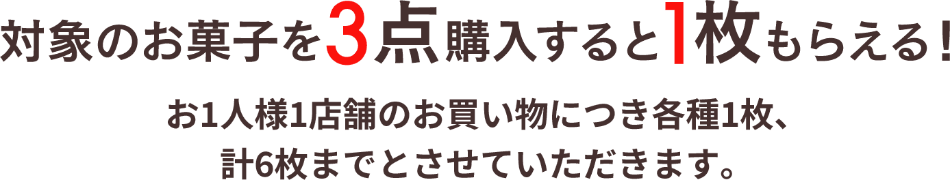 対象のお菓子を3点購入すると1枚もらえる！ お1人様1店舗のお買い物につき各種1枚、計6枚までとさせていただきます。