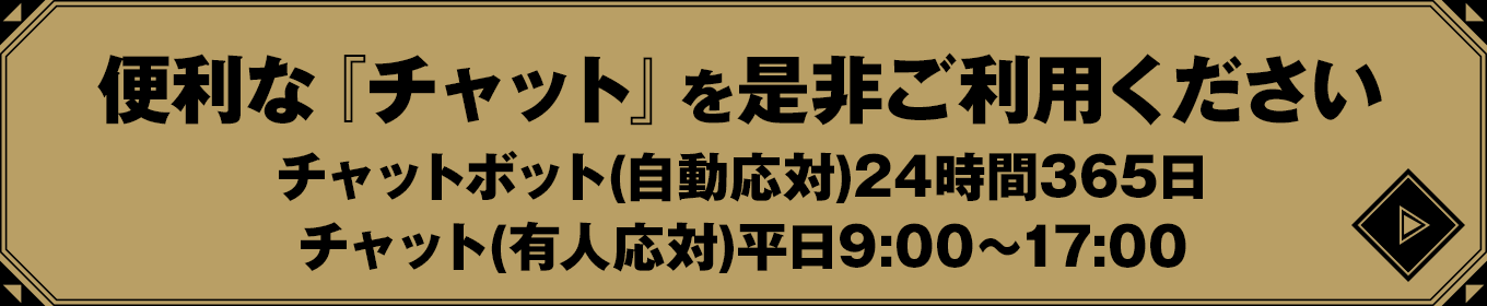 便利な『チャット』を是非ご利用ください　チャットボット(自動応対)24時間365日/チャット(有人応対)平日9:00〜17:00