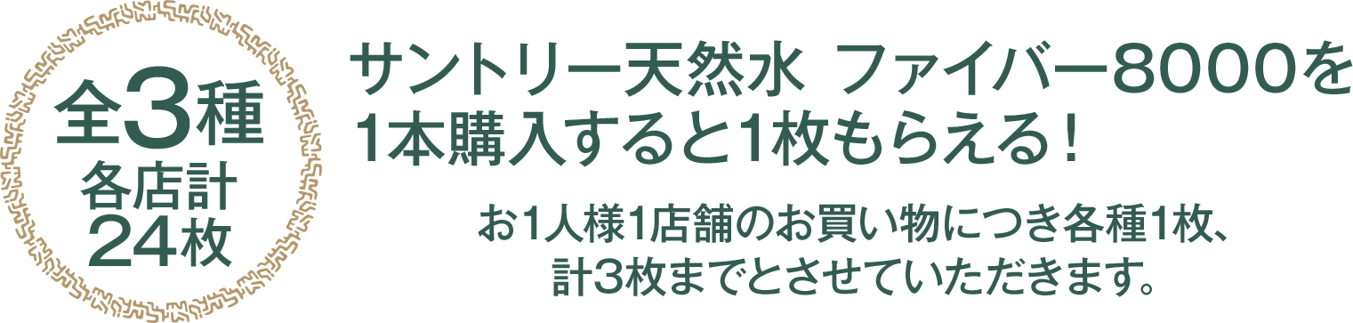 （全3種 各店計24枚）サントリー天然水 ファイバー8000を1本購入すると1枚もらえる！お1人様1店舗のお買い物につき各種1枚、計3枚までとさせていただきます。