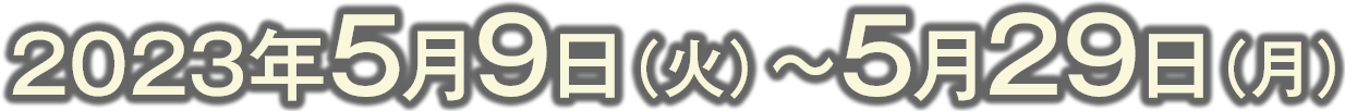 2023年5月9日（火）〜5月29日（月）