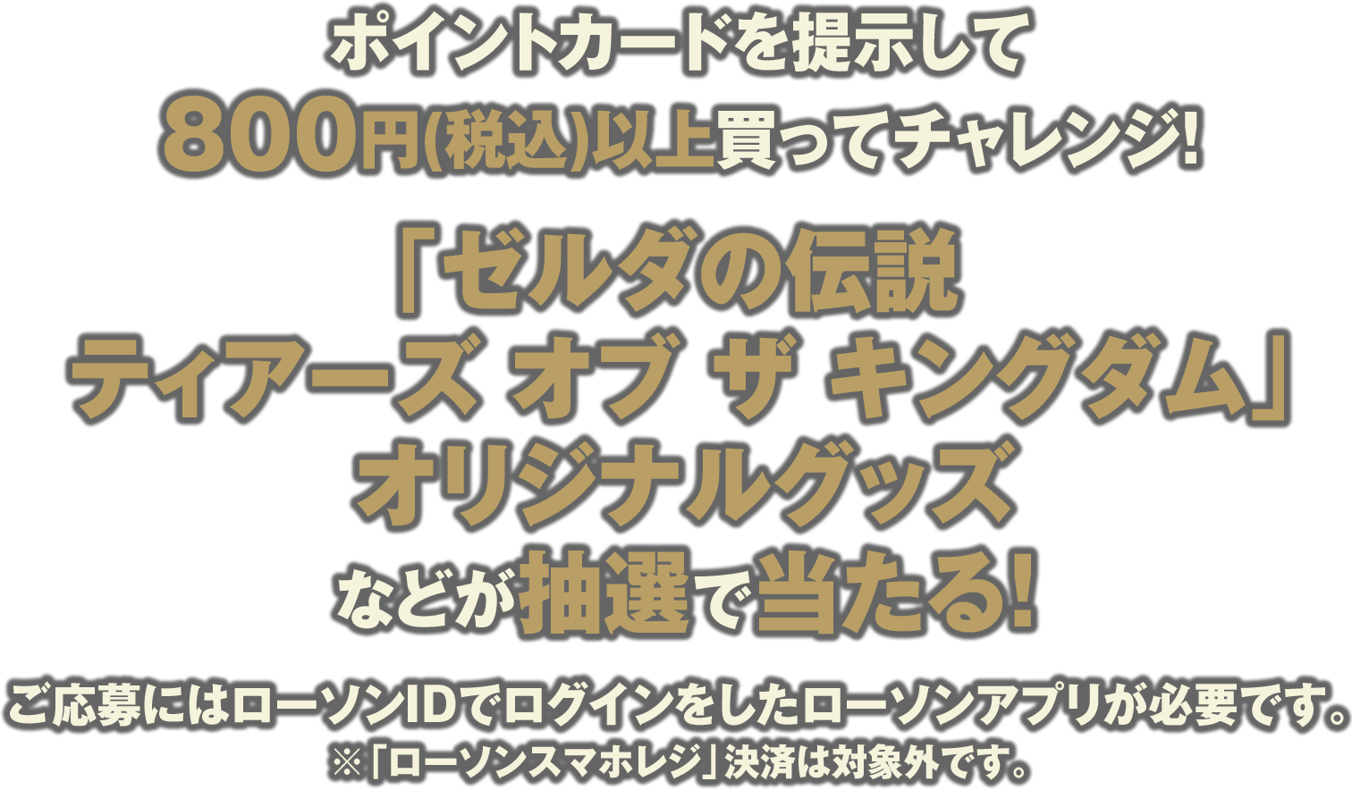 ポイントカードを提示して800円(税込)以上買ってチャレンジ！「ゼルダの伝説 ティアーズ オブ ザ キングダム」オリジナルグッズなどが抽選で当たる！ご応募にはローソンIDでログインをしたローソンアプリが必要です。※「ローソンスマホレジ」決済は対象外です。