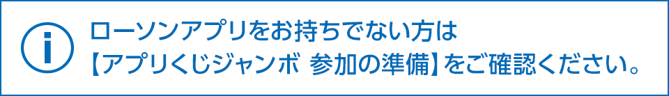 ローソンアプリをお持ちでない方は【アプリくじジャンボ 参加の準備】をご確認ください。