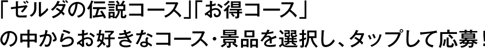 「ゼルダの伝説コース」「お得コース」の中からお好きなコース・景品を選択し、タップして応募！