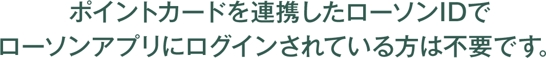 ポイントカードを連携したローソンIDでローソンアプリにログインされている方は不要です。