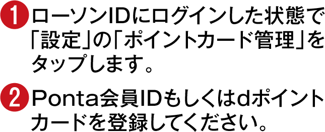 (1)ローソンIDにログインした状態で「設定」の「ポイントカード管理」をタップします。(2)Ponta会員IDもしくはdポイントカードを登録してください。