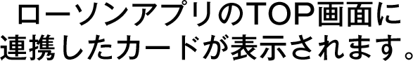 ローソンアプリのTOP画面に連携したカードが表示されます。