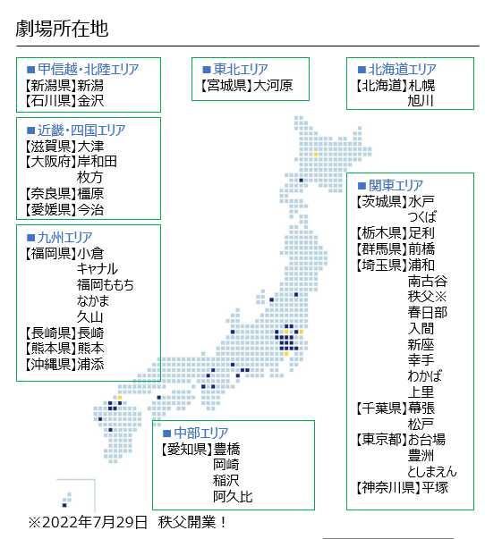 劇場所在地 ■甲信越・北陸エリア 【新潟県】 新潟 ■東北エリア 【宮城県】 大河原 ■北海道エリア 【北海道】札幌 【石川県】金沢 ■近畿・四国エリア 【滋賀県】大津 【大阪府】 岸和田 枚方 【奈良県】 橿原 【愛媛県】 今治 ■九州エリア 【福岡県】小倉 キャナル 福岡ももち なかま 久山 【長崎県】 長崎 【熊本県】熊本 旭川 ■関東エリア 【茨城県】 水戸 つくば 【栃木県】 足利 【群馬県】 前橋 【埼玉県】浦和 南古谷 秩父※ 春日部 入間 【沖縄県】 浦添 ■中部エリア 【愛知県】 豊橋 岡崎 稲沢 阿久比 ※2022年7月29日 秩父開業! 新座 幸手 わかば 上里 【千葉県】 幕張 |松戸 【東京都】 お台場 豊洲 としまえん 【神奈川県】 平塚