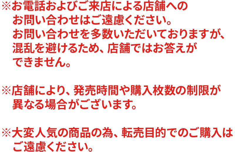 ※お電話およびご来店による店舗へのお問い合わせはご遠慮ください。お問い合わせを多数いただいておりますが、混乱を避けるため、店舗ではお答えができません。※店舗により、発売時間や購入枚数の制限が異なる場合がございます。※大変人気の商品の為、転売目的でのご購入はご遠慮ください。
