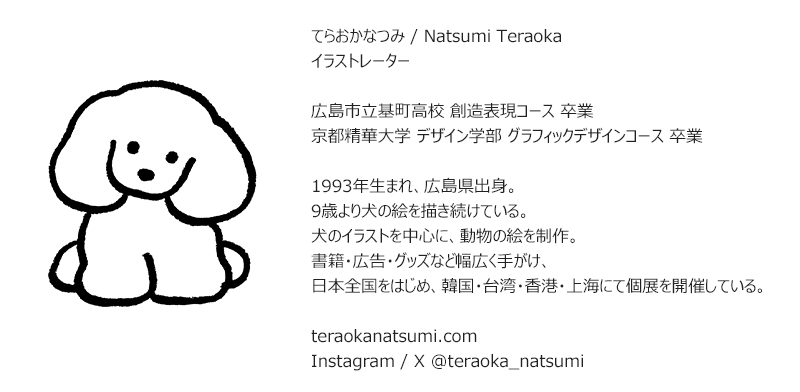 らおかなつみ / Natsumi Teraoka イラストレーター 広島市立基町高校 創造表現コース 卒業 京都精華大学 デザイン学部 グラフィックデザインコース 卒業 1993年生まれ、広島県出身。 9歳より犬の絵を描き続けている。 犬のイラストを中心に、動物の絵を制作。 書籍·広告·グッズなど幅広く手がけ、 日本全国をはじめ、韓国·台湾·香港·上海にて個展を開催している。 teraokanatsumi.com Instagram / X @teraoka_natsumi