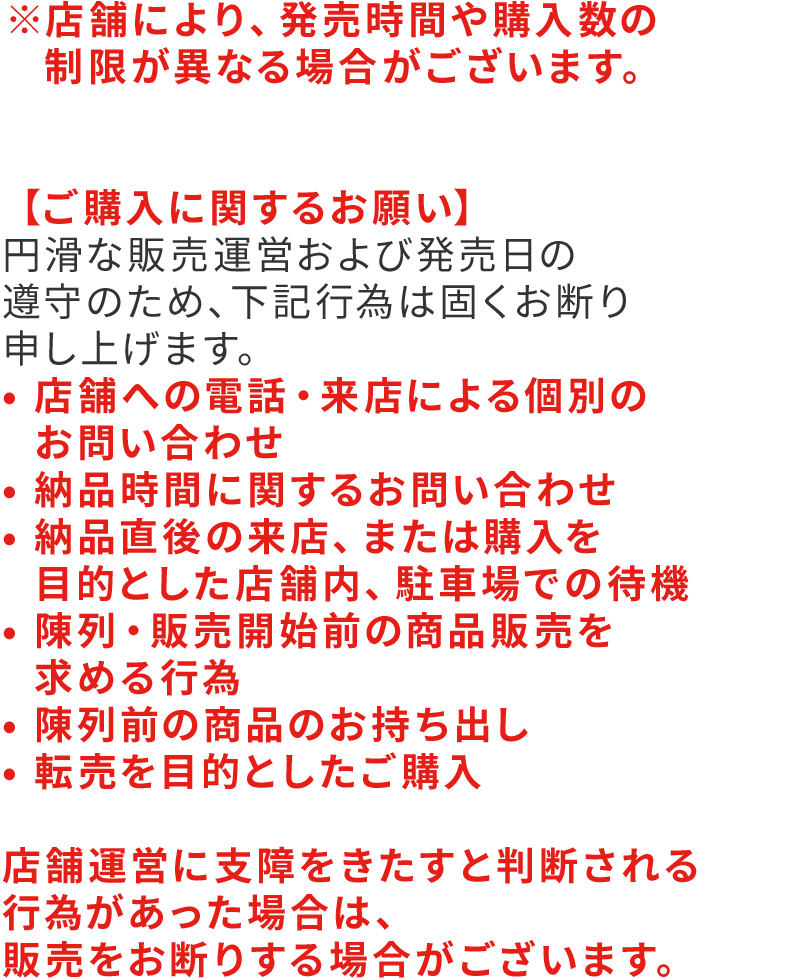 ※店舗により、発売時間や購入数の制限が異なる場合がございます。【ご購入に関するお願い】円滑な販売運営および発売日の遵守のため、下記行為は固くお断り申し上げます。・店舗への電話・来店による個別のお問い合わせ・納品時間に関するお問い合わせ・納品直後の来店、または購入を目的とした店舗内、駐車場での待機・陳列・販売開始前の商品販売を求める行為・陳列前の商品のお持ち出し・転売を目的としたご購入店舗運営に支障をきたすと判断される行為があった場合は、販売をお断りする場合がございます。