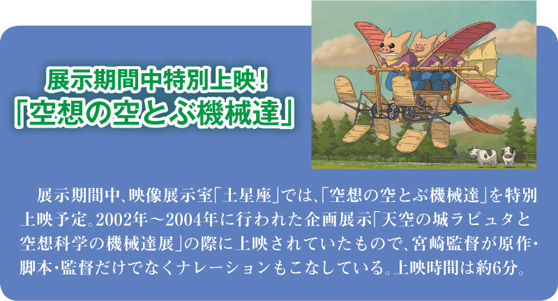 展示期間中特別上映！「空想の空とぶ機械達」 展示期間中、映像展示室「土星座」では、「空想の空とぶ機械達」を特別上映予定。2002年～2004年に行われた企画展示「天空の城ラピュタと空想科学の機械達展」の際に上映されていたもので、宮崎監督が原作・脚本・監督だけでなくナレーションもこなしている。上映時間は約6分。