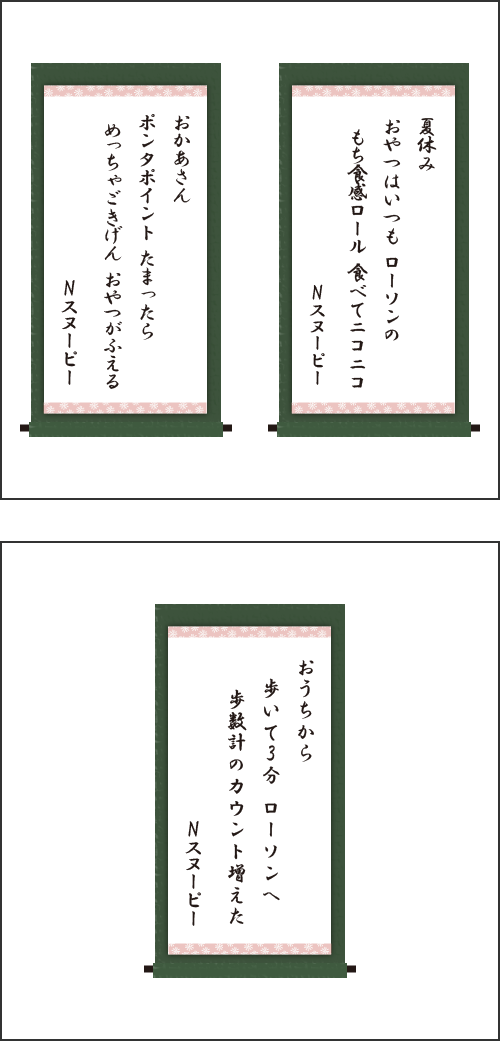 ・夏休み　おやつはいつも　ローソンの　もち食感ロール　食べてニコニコ ・おかあさん　ポンタポイント　たまったら　めっちゃごきげん　おやつがふえる ・おうちから　歩いて3分　ローソンへ　歩数計の　カウント増えた