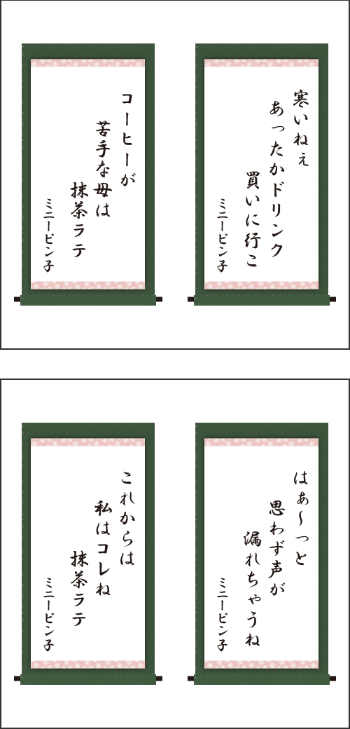 ・寒いねぇ　あったかドリンク　買いに行こ ・コーヒーが　苦手な母は　抹茶ラテ ・はぁ～っと　思わず声が　漏れちゃうね ・これからは　私はコレね　抹茶ラテ