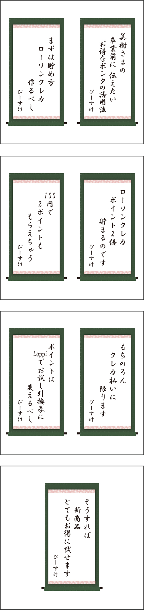 ・美樹さまの　卒業前に　　伝えたい　お得なポンタの活用法 ・まずは貯め方　ローソンクレカ　作るべし ・ローソンクレカ　ポイント2倍　貯まるのです ・100円で　2ポイントも　もらえちゃう ・もちのろん　クレカ払いに　限ります ・ポイントは　Loppiでお試し引換券に　変えるべし ・そうすれば　新商品　とてもお得に試せます