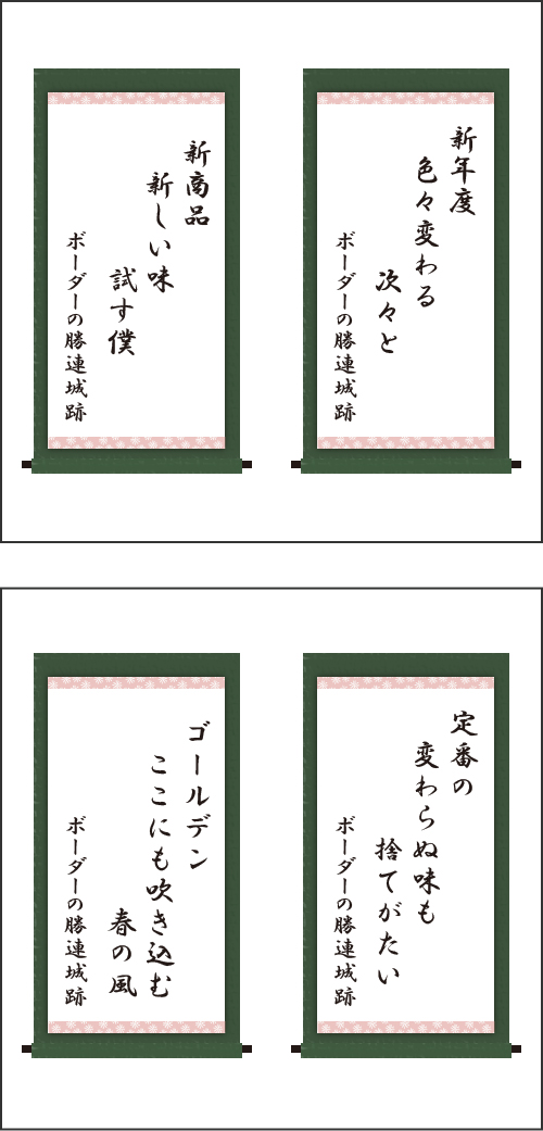 ・新年度　色々変わる　次々と ・新商品　新しい味　試す僕 ・定番の　変わらぬ味も　捨てがたい ・ゴールデン　ここにも吹き込む　春の風