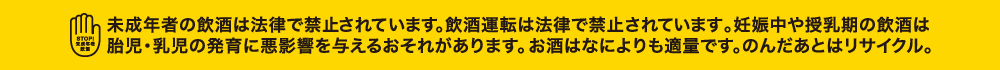 未成年者の飲酒は法律で禁止されています。飲酒運転は法律で禁止されています。 妊娠中や授乳期の飲酒は胎児・乳児の発育に悪影響を与えるおそれがあります。 お酒はなによりも適量です。のんだあとはリサイクル。