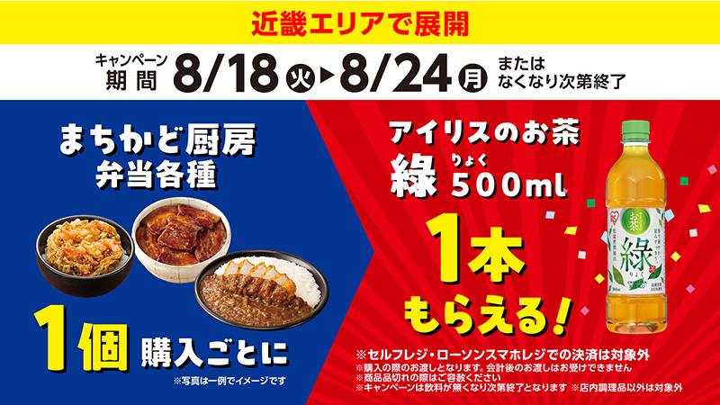 近畿エリアで展開　キャンペーン期間8/18(火)から8/24(月)またはなくなり次第終了　まちかど厨房弁当各種1個購入ごとにアイリスのお茶綠500ml1本もらえる!　※セルフレジ·ローソンスマホレジでの決済は対象外　※購入の際のお渡しとなります。会計後のお渡しはお受けできません　※商品品切れの際はご容赦ください　※キャンペーンは飲料が無くなり次第終了となります　※店内調理品以外は対象外