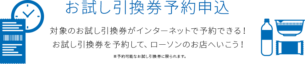 お試し引換券予約申込 対象のお試し引換券がインターネットで予約できる！お試し引換券を予約して、ローソンのお店へいこう！ ※予約可能なお試し引換券に限られます。