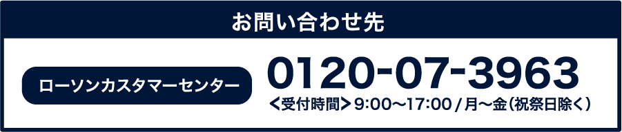 ローソンカスタマーセンター 0120-07-3963[受付時間]9:00～17:00 / 月～金(祝祭日除く)