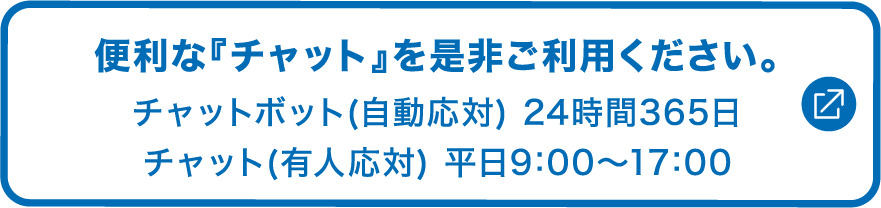 便利な「チャット」を是非ご利用ください。チャットボット(自動応対)24時間365日、チャット(有人応対)平日9:00～17:00