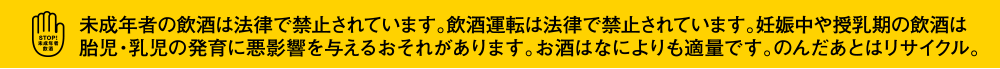 未成年者の飲酒は法律で禁止されています。飲酒運転は法律で禁止されています。妊娠中や授乳期の飲酒は胎児・乳児の発育に悪影響を与えるおそれがあります。お酒はなによりも適量です。のんだあとはリサイクル。