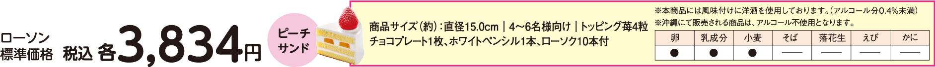 ローソン標準価格 税込 各3,834円 ピーチサンド　商品サイズ（約）：直径15.0cm｜4～6名様向け｜トッピング苺4粒　チョコプレート1枚、ホワイトペンシル1本、ローソク10本付　※本商品には風味付けに洋酒を使用しております。（アルコール分0.4%未満）　※沖縄にて販売される商品は、アルコール不使用となります。