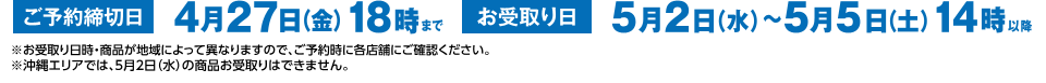 ご予約締切日 4月27日（金）18時まで お受取り日 5月2日（水）～5月5日（土）14時以降 ※お受取り日時・商品が地域によって異なりますので、ご予約時に各店舗にご確認ください。 ※沖縄エリアでは、5月2日（水）の商品お受取りはできません。