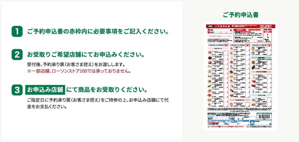 1 ご予約申込書の赤枠内に必要事項をご記入ください。 2 お受け取りご希望店舗にてお申し込みください。 受付後、予約承り票(お客様控え)をお渡しします。 ※一部店舗、ローソンストア100では承っておりません。 3 お申込み店舗にて商品をお受取り下さい。 ご指定日に予約承り票(お客様控え)をご持参の上、お申込み店舗にて代金をお支払いください。