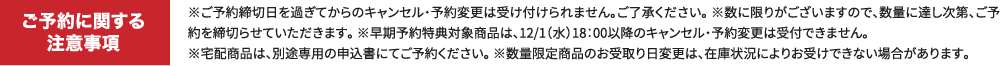 ご予約に関する注意事項 ※ご予約締切日を過ぎてからのキャンセル・予約変更は受け付けられません。ご了承ください。※数に限りがございますので、数量に達し次第、ご予約は締切らせていただきます。※早期予約特典対象商品については、12/1(水)18:00以降のキャンセル・予約変更は受付できません。※宅配商品は、別途専用の申込書にてご予約ください。※数量限定商品はお受取り日変更は在庫状況によってはお受けできない場合があります。