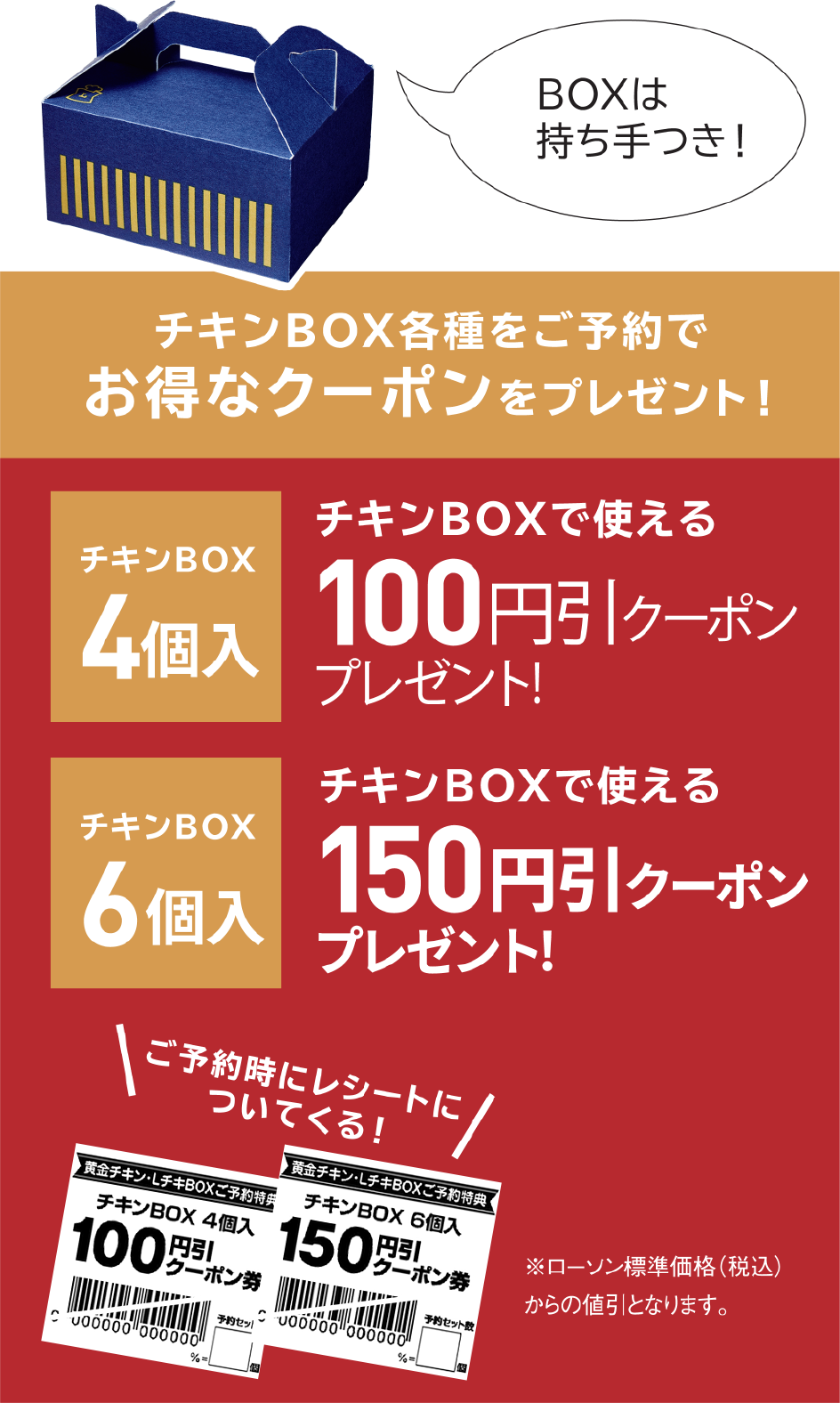 チキンBOX各種をご予約でお得なクーポンをプレゼント！ チキンBOX 4個入 チキンBOXで使える 100円引きクーポンプレゼント！ チキンBOX 6個入 チキンBOXで使える 150円引きクーポンプレゼント！