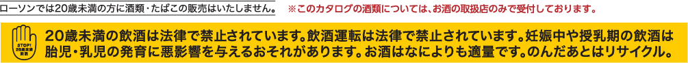 ローソンでは20歳未満の方に酒類・たばこの販売はいたしません。 ※このカタログの酒類については、お酒の取扱店のみで受付しております。　20歳未満の飲酒は法律で禁止されています。飲酒運転は法律で禁止されています。妊娠中や授乳期の飲酒は胎児・乳児の発育に悪影響を与える恐れがあります。お酒は何よりも適量です。のんだあとはリサイクル。