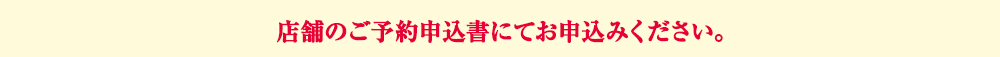 店舗のご予約申込書にてお申込みください。