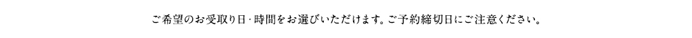 ご希望のお受取り日・時間をお選びいただけます。ご予約締切日にご注意ください。