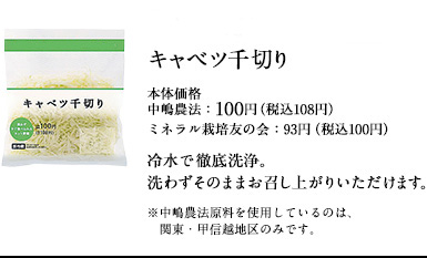 土からこだわった中嶋農法のキャベツ千切り　本体価格中嶋農法：100円（税込108円）ミネラル栽培友の会：93円（税込100円）冷水で徹底洗浄。洗わずそのままお召し上がりいただけます。※中嶋農法原料を使用しているのは、関東・甲信越地区のみです。