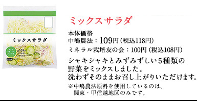 シャキっとおいしいミックスサラダ　本体価格中嶋農法：109円（税込118円）ミネラル栽培友の会：100円（税込108円）シャキシャキとみずみずしい5種類の野菜をミックスしました。洗わずそのままお召し上がりいただけます。※中嶋農法原料を使用しているのは、関東・甲信越地区のみです。