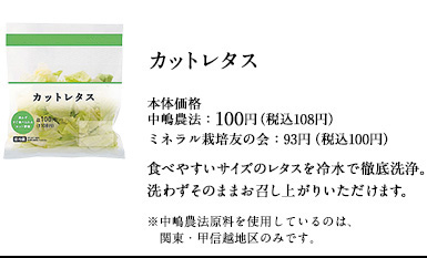 土からこだわった中嶋農法のカットレタス　本体価格　中嶋農法：100円（税込108円）ミネラル栽培友の会：93円（税込100円）食べやすいサイズのレタスを冷水で徹底洗浄。洗わずそのままお召し上がりいただけます。※中嶋農法原料を使用しているのは、関東・甲信越地区のみです。