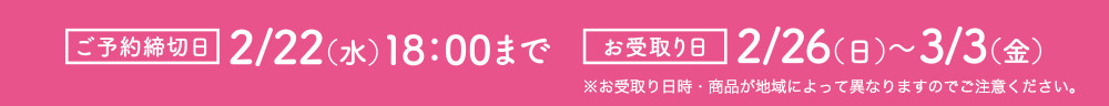 ご予約締め切り日：2/22（水）18：00まで　お受取日：2/26（日）～3/3（金）※お受取り日時・商品が地域によって異なりますので、ご予約時に各店舗にご確認ください。