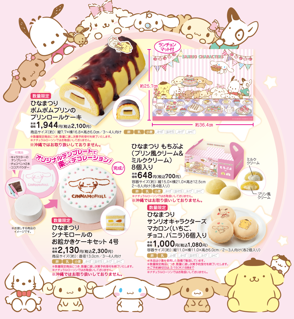 数量限定 ひなまつり ポムポムプリンのプリンロールケーキ 本体価格 1,944円(税込2,100円) 商品サイズ(約):縦7.7×横16.8×高さ6.0cm/3〜4人向け ※数量限定商品につき、数量に達し次第予約受付を終了いたします。 ※ナチュラルローソンではお取り扱いしておりません。 ※沖縄ではお取り扱いしておりません。 数量限定 ひなまつり シナモロールのお絵かきケーキセット 4号 本体価格 2,130円(税込2,300円) 商品サイズ(約):直径13.0cm/3〜4人向け ※数量限定商品につき、数量に達し次第予約受付を終了いたします。 ※ナチュラルローソンではお取り扱いしておりません。 ※沖縄ではお取り扱いしておりません。 ひなまつり もちぷよ(プリン風クリーム&ミルククリーム) 8個入り 本体価格 648円(税込700円) 容器サイズ(約):縦15.0×横21.0×高さ12.5cm 2〜8人向け(各4個入り) ※ナチュラルローソンではお取り扱いしておりません。 ※沖縄ではお取り扱いしておりません。 数量限定 ひなまつり サンリオキャラクターズ マカロン(いちご、チョコ、バニラ)6個入り 本体価格 1,000円(税込1,080円) 容器サイズ(約):縦11.0×横11.0×高さ6.0cm 2〜3人向け(各2個入り) ※本品は小麦を使用した設備で製造しています。※数量限定商品につき、数量に達し次第予約受付を終了いたします。 ※ご予約締切日は、2/15(木)18時まで ※ナチュラルローソンではお取り扱いしておりません。