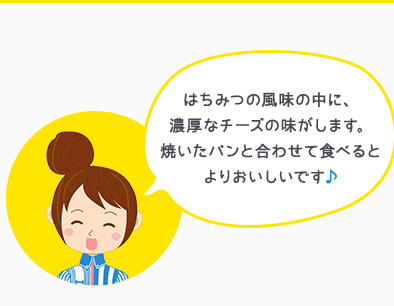 はちみつの風味の中に、濃厚なチーズの味がします。焼いたパンと合わせて食べるとよりおいしいです♪