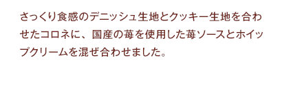 さっくり食感のデニッシュ生地とクッキー生地を合わせたコロネに、国産の苺を使用した苺ソースとホイップクリームを混ぜ合わせました。