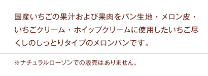 国産いちごの果汁および果肉をパン生地・メロン皮・いちごクリーム・ホイップクリームに使用したいちご尽くしのしっとりタイプのメロンパンです。※ナチュラルローソンでの販売はありません。
